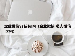 企业微信vs私有IM（企业微信 私人微信 区别）