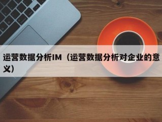 运营数据分析IM（运营数据分析对企业的意义）