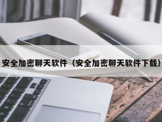 安全加密聊天软件（安全加密聊天软件下载）