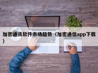加密通讯软件市场趋势（加密通信app下载）