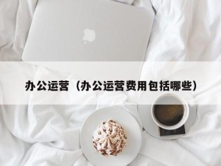 办公运营（办公运营费用包括哪些）