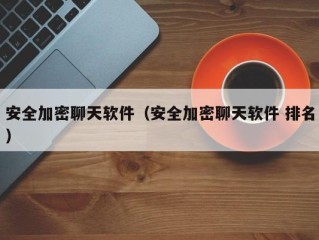 安全加密聊天软件（安全加密聊天软件 排名）
