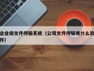 企业级文件传输系统（公司文件传输用什么软件）