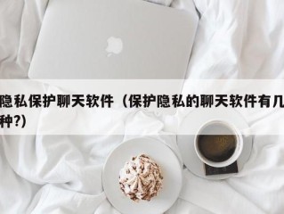 隐私保护聊天软件（保护隐私的聊天软件有几种?）