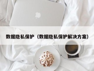 数据隐私保护（数据隐私保护解决方案）