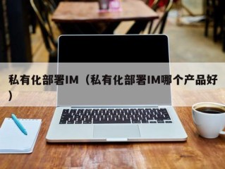 私有化部署IM（私有化部署IM哪个产品好）
