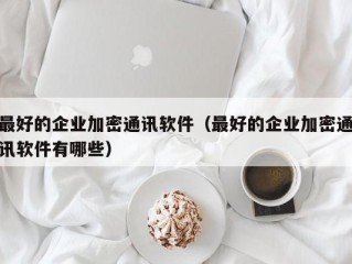 最好的企业加密通讯软件（最好的企业加密通讯软件有哪些）
