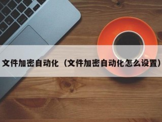 文件加密自动化（文件加密自动化怎么设置）