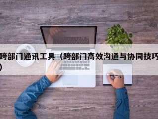 跨部门通讯工具（跨部门高效沟通与协同技巧）