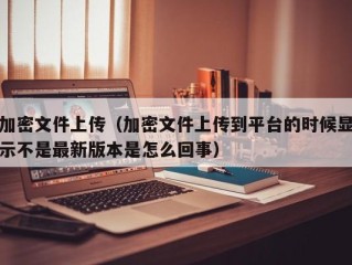 加密文件上传（加密文件上传到平台的时候显示不是最新版本是怎么回事）