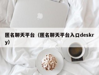 匿名聊天平台（匿名聊天平台入口deskry）