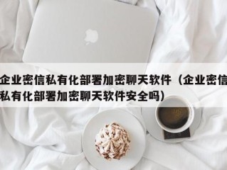 企业密信私有化部署加密聊天软件（企业密信私有化部署加密聊天软件安全吗）