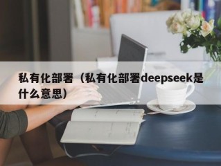 私有化部署（私有化部署deepseek是什么意思）