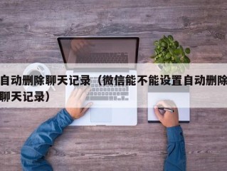 自动删除聊天记录（微信能不能设置自动删除聊天记录）