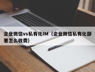 企业微信vs私有化IM（企业微信私有化部署怎么收费）
