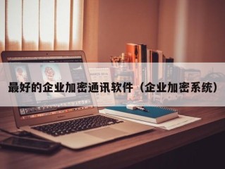 最好的企业加密通讯软件（企业加密系统）
