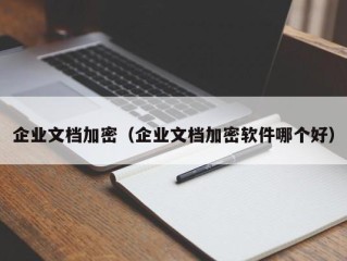 企业文档加密（企业文档加密软件哪个好）