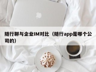 随行聊与企业IM对比（随行app是哪个公司的）