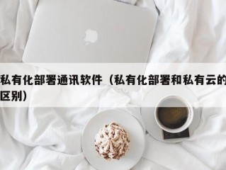 私有化部署通讯软件（私有化部署和私有云的区别）