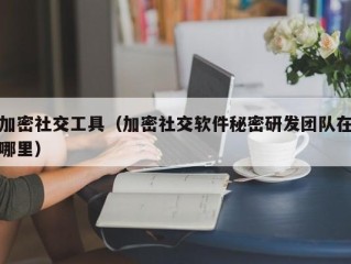 加密社交工具（加密社交软件秘密研发团队在哪里）