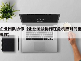 企业团队协作（企业团队协作在危机应对的重要性）