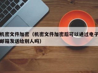 机密文件加密（机密文件加密后可以通过电子邮箱发送给别人吗）