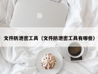 文件防泄密工具（文件防泄密工具有哪些）