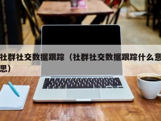 社群社交数据跟踪（社群社交数据跟踪什么意思）