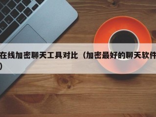 在线加密聊天工具对比（加密最好的聊天软件）