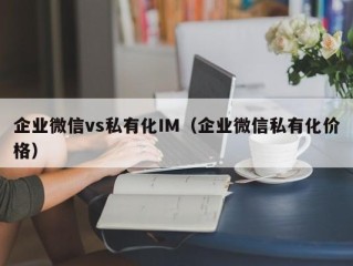 企业微信vs私有化IM（企业微信私有化价格）