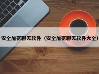 安全加密聊天软件（安全加密聊天软件大全）