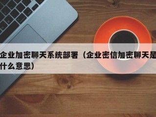 企业加密聊天系统部署（企业密信加密聊天是什么意思）