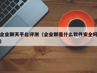 企业聊天平台评测（企业聊是什么软件安全吗）