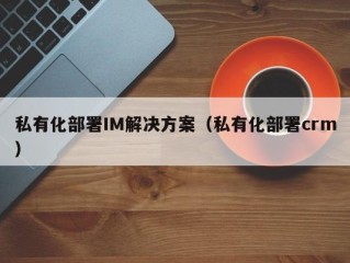 私有化部署IM解决方案（私有化部署crm）