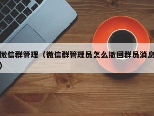 微信群管理（微信群管理员怎么撤回群员消息）