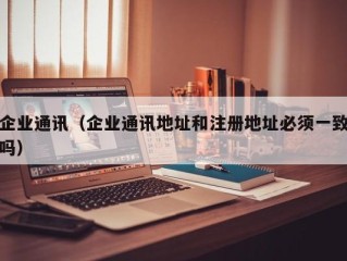 企业通讯（企业通讯地址和注册地址必须一致吗）