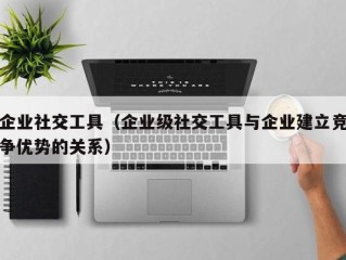 企业社交工具（企业级社交工具与企业建立竞争优势的关系）