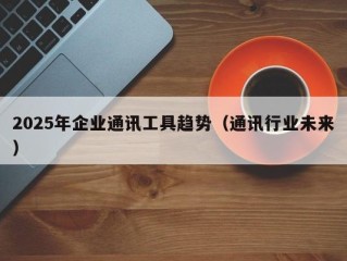2025年企业通讯工具趋势（通讯行业未来）