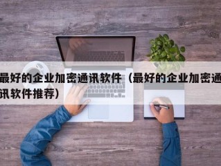 最好的企业加密通讯软件（最好的企业加密通讯软件推荐）