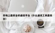 市场上最安全的通讯平台（什么通讯工具最安全）