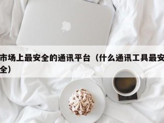 市场上最安全的通讯平台（什么通讯工具最安全）