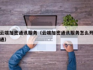 云端加密通讯服务（云端加密通讯服务怎么开通）