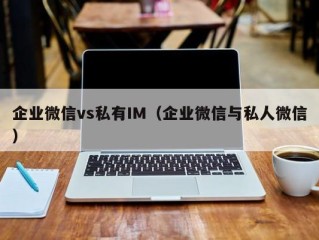 企业微信vs私有IM（企业微信与私人微信）