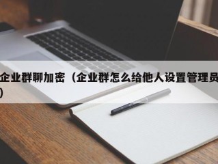 企业群聊加密（企业群怎么给他人设置管理员）