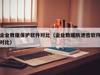 企业数据保护软件对比（企业数据防泄密软件对比）