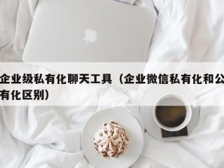 企业级私有化聊天工具（企业微信私有化和公有化区别）