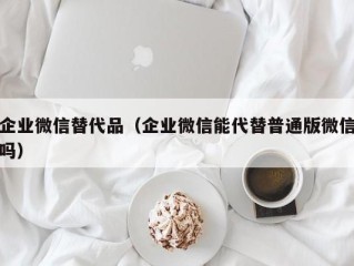 企业微信替代品（企业微信能代替普通版微信吗）