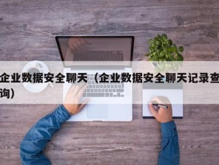 企业数据安全聊天（企业数据安全聊天记录查询）