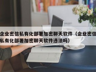 企业密信私有化部署加密聊天软件（企业密信私有化部署加密聊天软件违法吗）