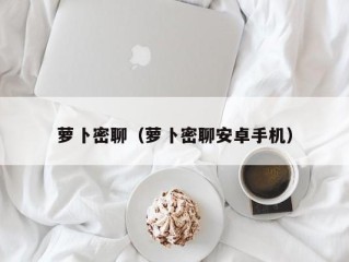 萝卜密聊（萝卜密聊安卓手机）